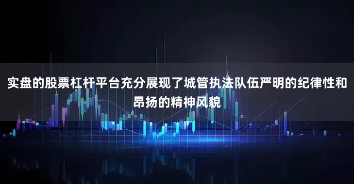 实盘的股票杠杆平台充分展现了城管执法队伍严明的纪律性和昂扬的精神风貌