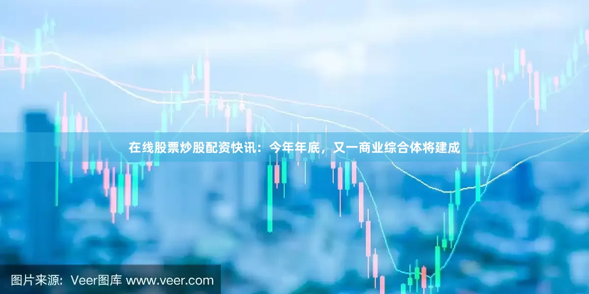 在线股票炒股配资快讯：今年年底，又一商业综合体将建成