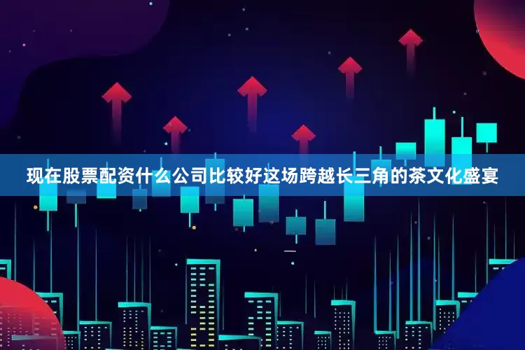 现在股票配资什么公司比较好这场跨越长三角的茶文化盛宴