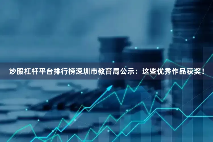 炒股杠杆平台排行榜深圳市教育局公示：这些优秀作品获奖！